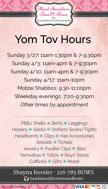 Sunday 3/27: 11am-1:30pm & 7-9:30pm *** Sunday 4/3: 11am-4pm & 7-9:30pm *** Sunday 4/10: 11am-4pm & 7-9:30pm *** Sunday 4/17: 11am-10pm *** Motzei Shabbos: 9:30-11:00pm *** Weekday evenings: 7:00-9:30pm *** Other times by appointment.