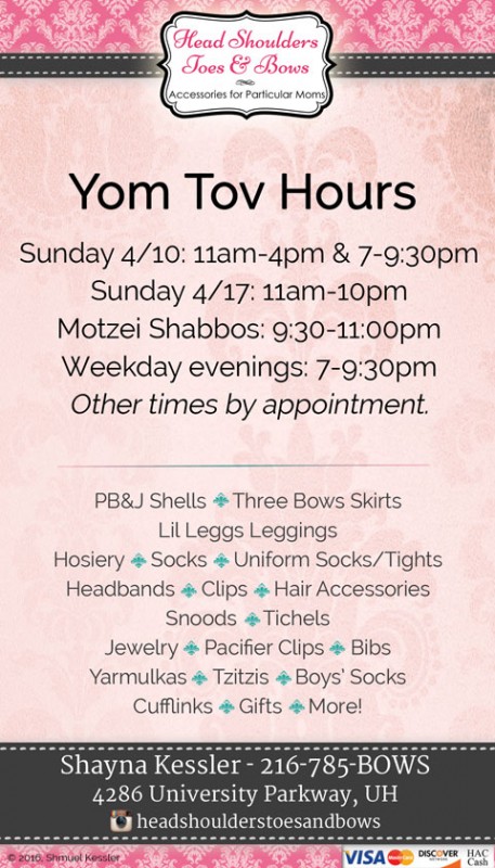 Sunday 4/10: 11am-4pm & 7-9:30pm *** Sunday 4/17: 11am-10pm *** Motzei Shabbos: 9:30-11:00pm *** Weekday evenings: 7:00-9:30pm *** Other times by appointment.