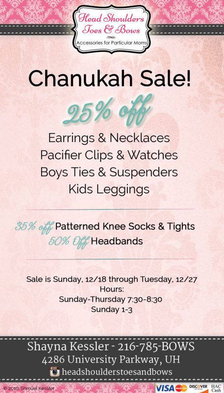 Chanukah Sale! 25% Off Earrings & Necklaces, Pacifier Clips, Watches, Boys Ties & Suspenders, Kids Leggings! 35% Off Patterned Knee Socks and Tights! 50% Off Headbands! Sale is Sunday, 12/18 through Tuesday, 12/27. Hours: Sunday-Thursday 7:30-8:30, Sunday 1-3